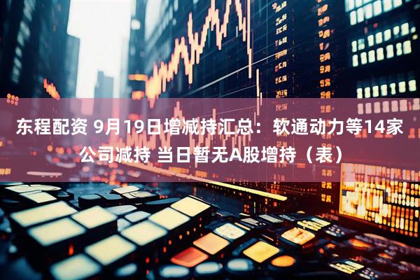 东程配资 9月19日增减持汇总：软通动力等14家公司减持 当日暂无A股增持（表）