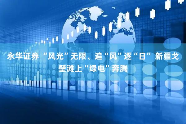 永华证券 “风光”无限、追“风”逐“日” 新疆戈壁滩上“绿电”奔腾