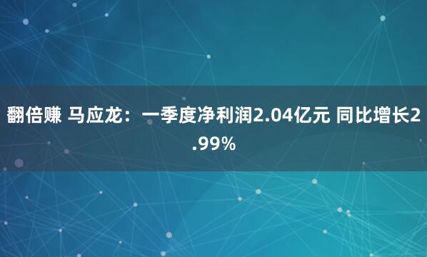 翻倍赚 马应龙：一季度净利润2.04亿元 同比增长2.99%