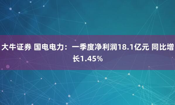 大牛证券 国电电力：一季度净利润18.1亿元 同比增长1.45%