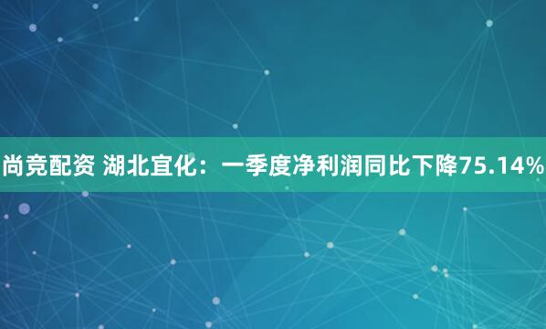 尚竞配资 湖北宜化：一季度净利润同比下降75.14%