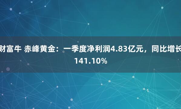 财富牛 赤峰黄金：一季度净利润4.83亿元，同比增长141.10%
