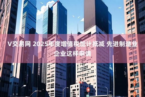 V交易网 2025年度增值税加计抵减 先进制造业企业这样申请