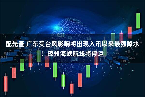 配先查 广东受台风影响将出现入汛以来最强降水！琼州海峡航线将停运