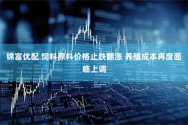 锦富优配 饲料原料价格止跌翻涨 养殖成本再度面临上调