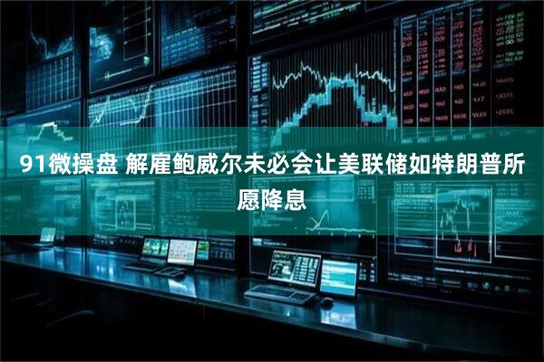 91微操盘 解雇鲍威尔未必会让美联储如特朗普所愿降息