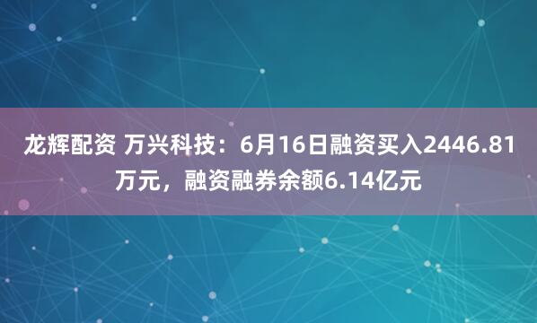 龙辉配资 万兴科技：6月16日融资买入2446.81万元，融资融券余额6.14亿元