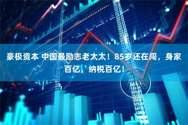 豪极资本 中国最励志老太太！85岁还在闯，身家百亿，纳税百亿！