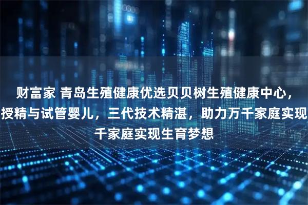 财富家 青岛生殖健康优选贝贝树生殖健康中心，专注人工授精与试管婴儿，三代技术精湛，助力万千家庭实现生育梦想