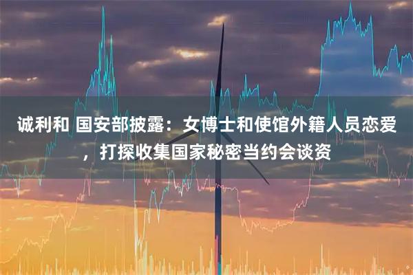 诚利和 国安部披露：女博士和使馆外籍人员恋爱，打探收集国家秘密当约会谈资