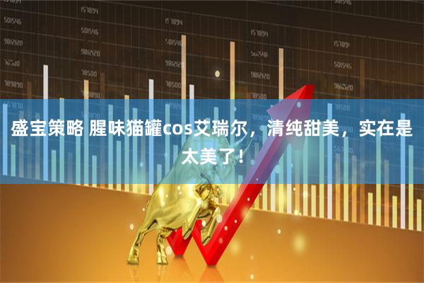 盛宝策略 腥味猫罐cos艾瑞尔，清纯甜美，实在是太美了！