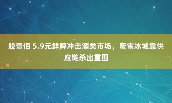 股壹佰 5.9元鲜啤冲击酒类市场，蜜雪冰城靠供应链杀出重围