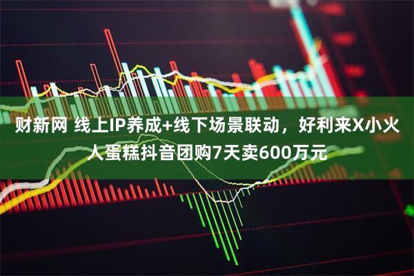 财新网 线上IP养成+线下场景联动，好利来X小火人蛋糕抖音团购7天卖600万元
