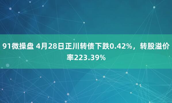 91微操盘 4月28日正川转债下跌0.42%，转股溢价率223.39%