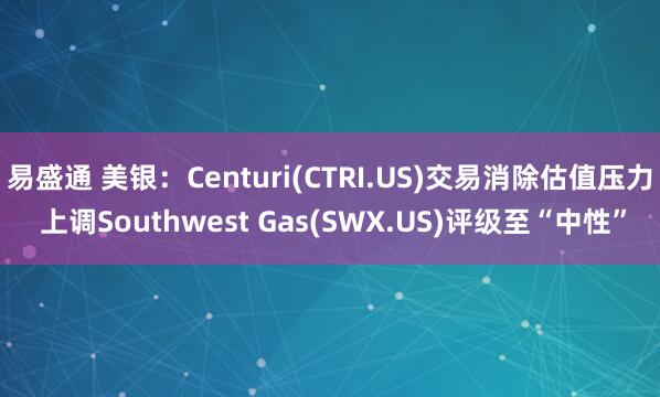 易盛通 美银：Centuri(CTRI.US)交易消除估值压力 上调Southwest Gas(SWX.US)评级至“中性”