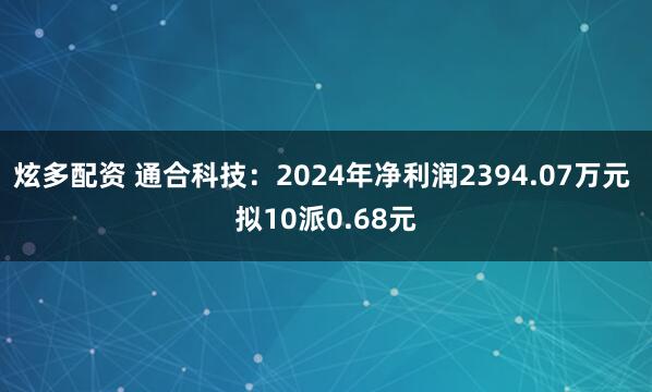 炫多配资 通合科技：2024年净利润2394.07万元 拟10派0.68元