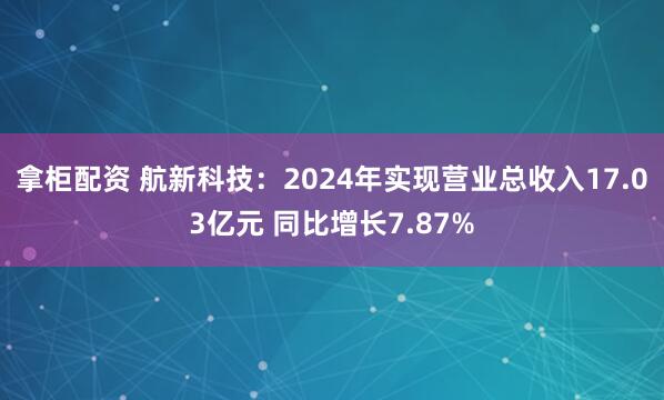 拿柜配资 航新科技：2024年实现营业总收入17.03亿元 同比增长7.87%