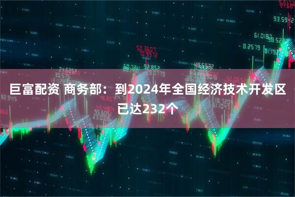 巨富配资 商务部：到2024年全国经济技术开发区已达232个