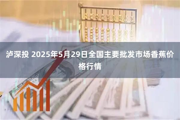 泸深投 2025年5月29日全国主要批发市场香蕉价格行情