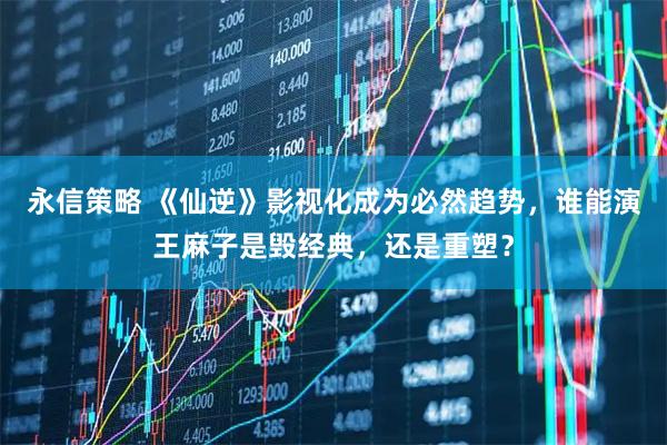 永信策略 《仙逆》影视化成为必然趋势，谁能演王麻子是毁经典，还是重塑？