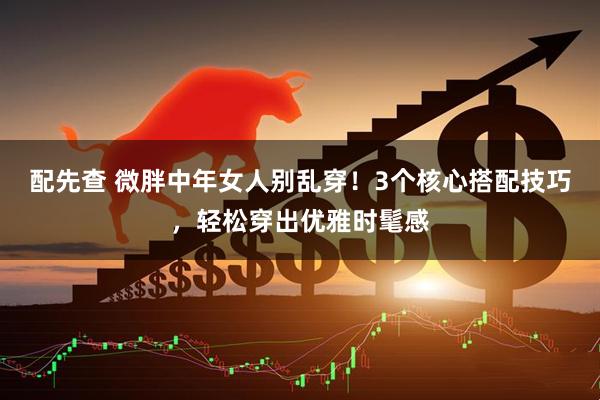 配先查 微胖中年女人别乱穿！3个核心搭配技巧，轻松穿出优雅时髦感