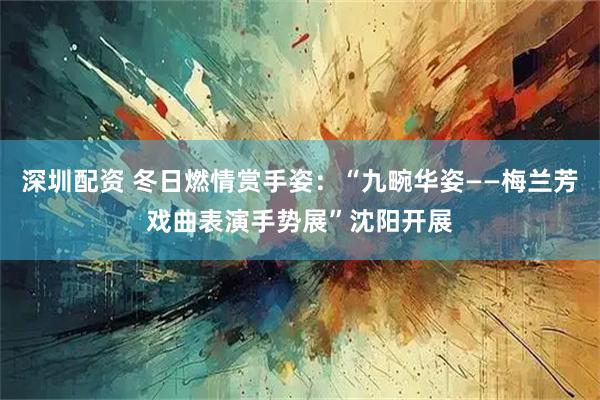 深圳配资 冬日燃情赏手姿：“九畹华姿——梅兰芳戏曲表演手势展”沈阳开展