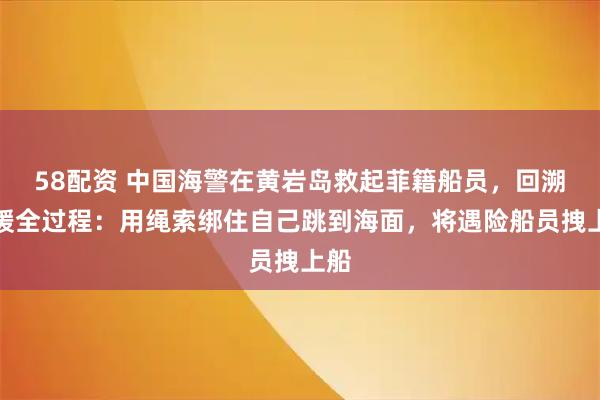 58配资 中国海警在黄岩岛救起菲籍船员，回溯救援全过程：用绳索绑住自己跳到海面，将遇险船员拽上船