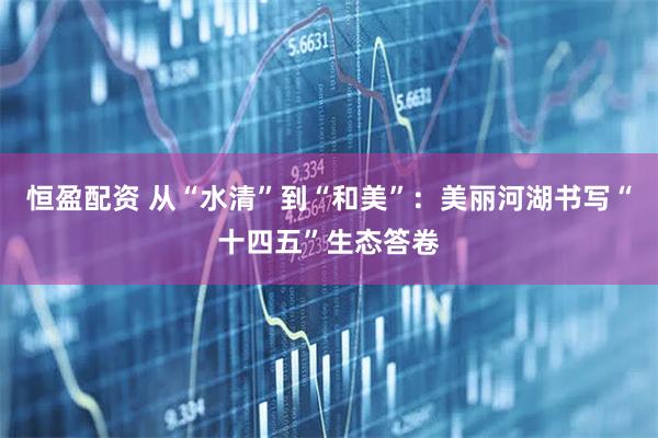 恒盈配资 从“水清”到“和美”：美丽河湖书写“十四五”生态答卷