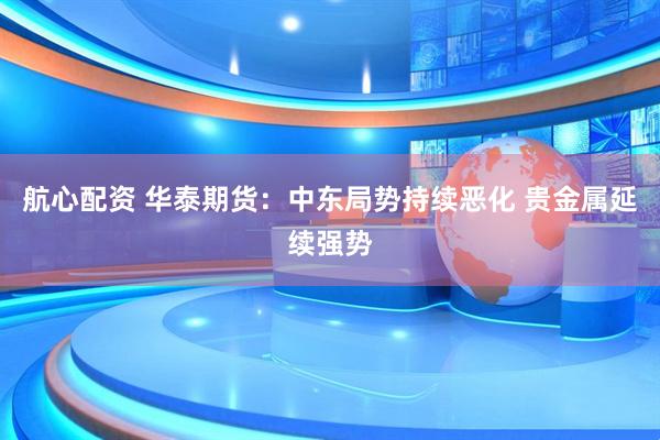 航心配资 华泰期货：中东局势持续恶化 贵金属延续强势
