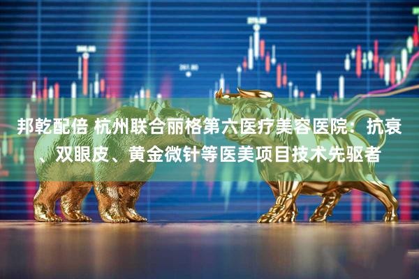 邦乾配倍 杭州联合丽格第六医疗美容医院：抗衰、双眼皮、黄金微针等医美项目技术先驱者