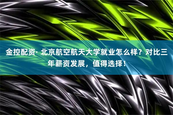 金控配资· 北京航空航天大学就业怎么样？对比三年薪资发展，值得选择！