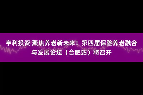 亨利投资 聚焦养老新未来！第四届保险养老融合与发展论坛（合肥站）将召开