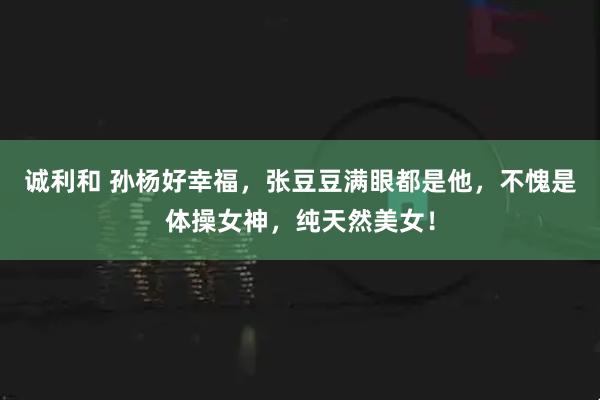 诚利和 孙杨好幸福，张豆豆满眼都是他，不愧是体操女神，纯天然美女！