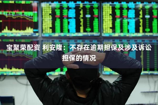 宝聚荣配资 利安隆：不存在逾期担保及涉及诉讼担保的情况