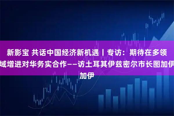 新影宝 共话中国经济新机遇丨专访：期待在多领域增进对华务实合作——访土耳其伊兹密尔市长图加伊