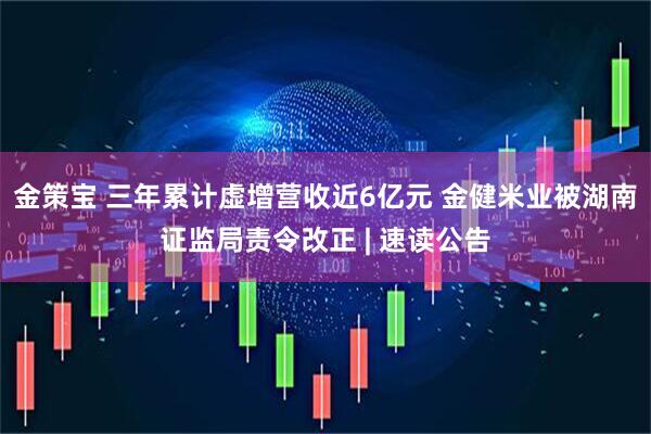 金策宝 三年累计虚增营收近6亿元 金健米业被湖南证监局责令改正 | 速读公告