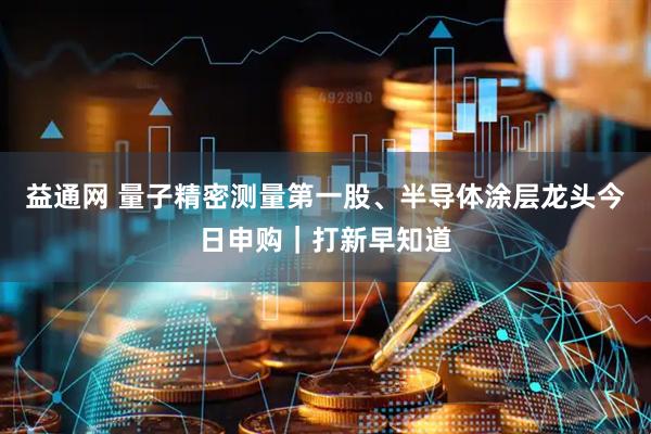 益通网 量子精密测量第一股、半导体涂层龙头今日申购｜打新早知道